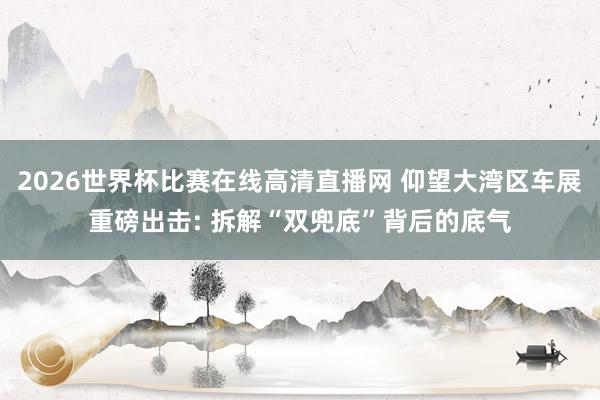 2026世界杯比赛在线高清直播网 仰望大湾区车展重磅出击: 拆解“双兜底”背后的底气