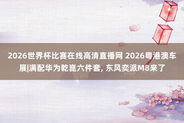 2026世界杯比赛在线高清直播网 2026粤港澳车展|满配华为乾崑六件套, 东风奕派M8来了