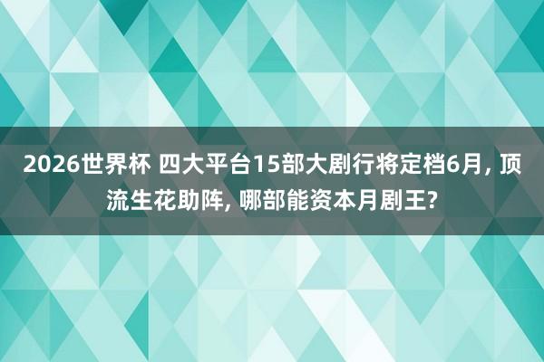 2026世界杯 四大平台15部大剧行将定档6月, 顶流生花助阵, 哪部能资本月剧王?