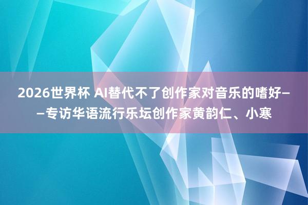 2026世界杯 AI替代不了创作家对音乐的嗜好——专访华语流行乐坛创作家黄韵仁、小寒