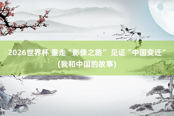 2026世界杯 重走“影像之路” 见证“中国变迁”(我和中国的故事)