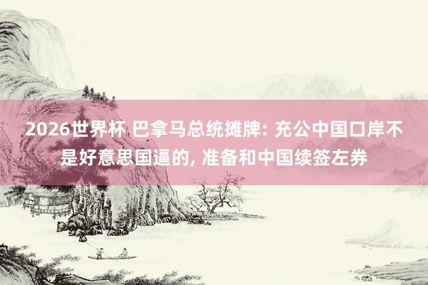 2026世界杯 巴拿马总统摊牌: 充公中国口岸不是好意思国逼的, 准备和中国续签左券