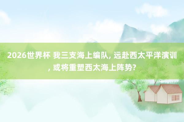 2026世界杯 我三支海上编队, 远赴西太平洋演训, 或将重塑西太海上阵势?