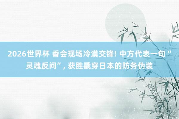 2026世界杯 香会现场冷漠交锋! 中方代表一句“灵魂反问”, 获胜戳穿日本的防务伪装