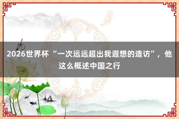 2026世界杯 “一次远远超出我遐想的造访”，他这么概述中国之行