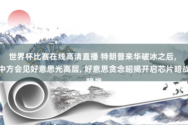 世界杯比赛在线高清直播 特朗普来华破冰之后, 中方会见好意思光高层, 好意思贪念昭揭开启芯片暗战