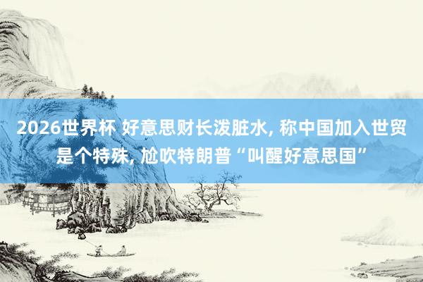 2026世界杯 好意思财长泼脏水, 称中国加入世贸是个特殊, 尬吹特朗普“叫醒好意思国”
