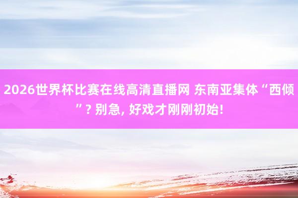 2026世界杯比赛在线高清直播网 东南亚集体“西倾”? 别急, 好戏才刚刚初始!