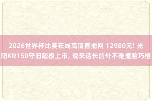 2026世界杯比赛在线高清直播网 12980元! 光阳KR150守旧踏板上市, 说来话长的外不雅撞脸巧格