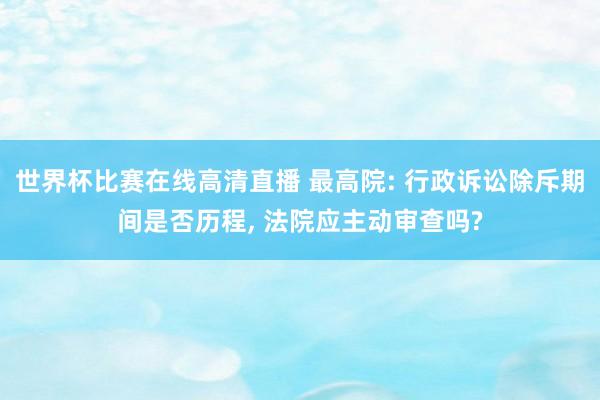 世界杯比赛在线高清直播 最高院: 行政诉讼除斥期间是否历程, 法院应主动审查吗?