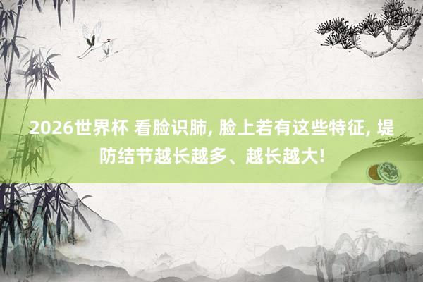 2026世界杯 看脸识肺, 脸上若有这些特征, 堤防结节越长越多、越长越大!