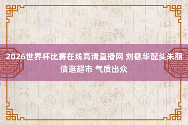 2026世界杯比赛在线高清直播网 刘德华配头朱丽倩逛超市 气质出众