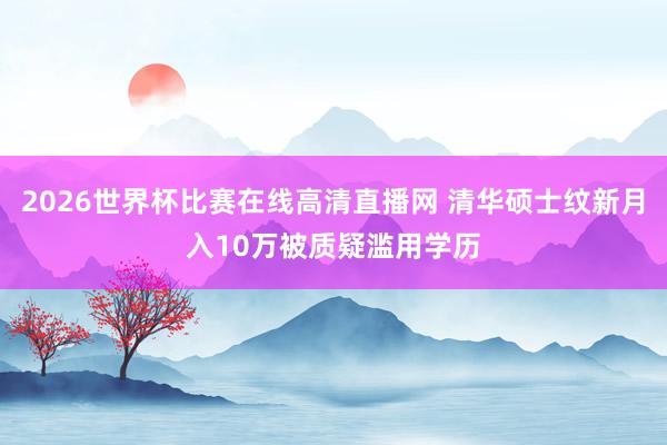 2026世界杯比赛在线高清直播网 清华硕士纹新月入10万被质疑滥用学历