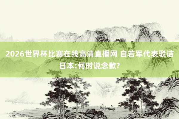 2026世界杯比赛在线高清直播网 自若军代表驳诘日本:何时说念歉?