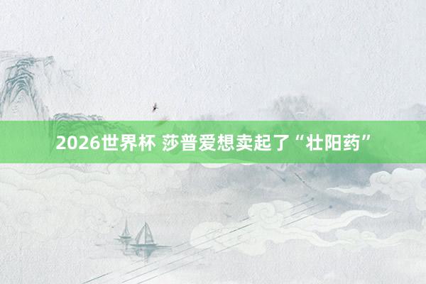 2026世界杯 莎普爱想卖起了“壮阳药”