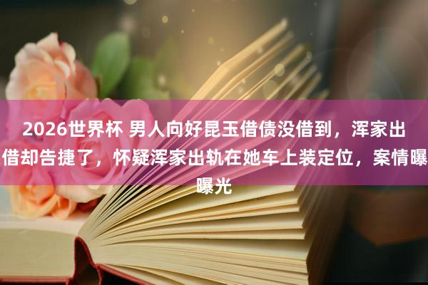 2026世界杯 男人向好昆玉借债没借到，浑家出头借却告捷了，怀疑浑家出轨在她车上装定位，案情曝光