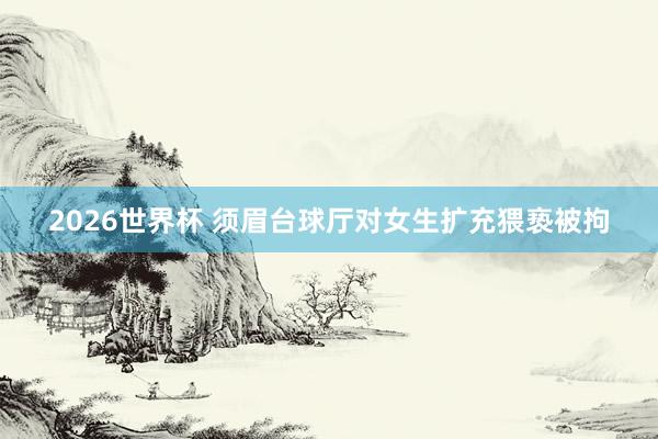 2026世界杯 须眉台球厅对女生扩充猥亵被拘