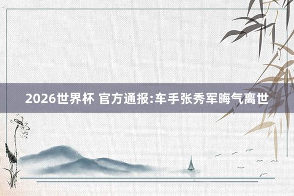 2026世界杯 官方通报:车手张秀军晦气离世
