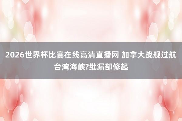 2026世界杯比赛在线高清直播网 加拿大战舰过航台湾海峡?纰漏部修起