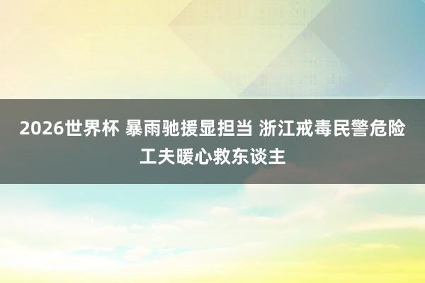 2026世界杯 暴雨驰援显担当 浙江戒毒民警危险工夫暖心救东谈主