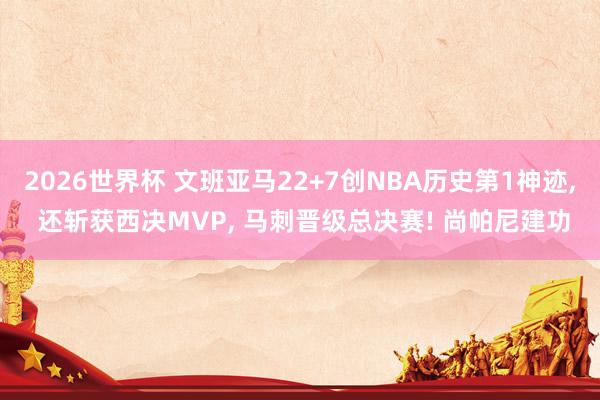 2026世界杯 文班亚马22+7创NBA历史第1神迹, 还斩获西决MVP, 马刺晋级总决赛! 尚帕尼建功