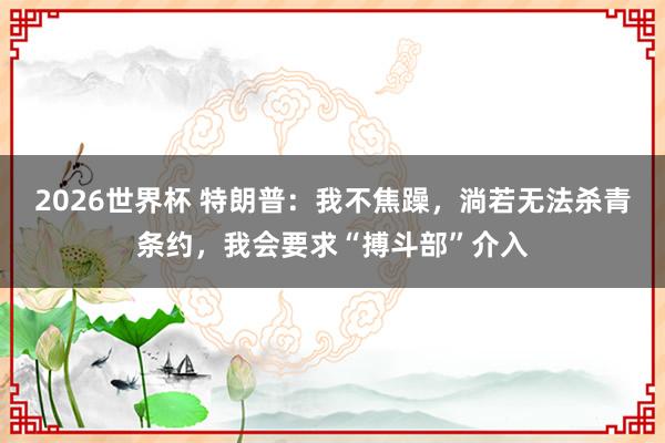 2026世界杯 特朗普：我不焦躁，淌若无法杀青条约，我会要求“搏斗部”介入
