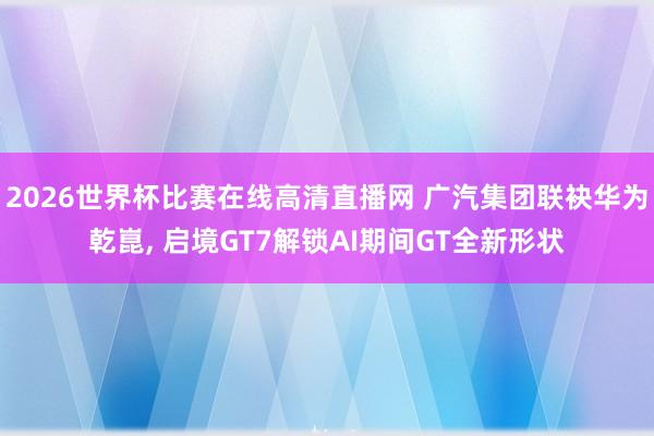 2026世界杯比赛在线高清直播网 广汽集团联袂华为乾崑, 启境GT7解锁AI期间GT全新形状