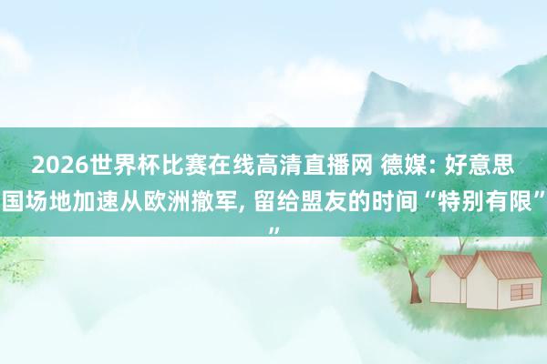 2026世界杯比赛在线高清直播网 德媒: 好意思国场地加速从欧洲撤军, 留给盟友的时间“特别有限”