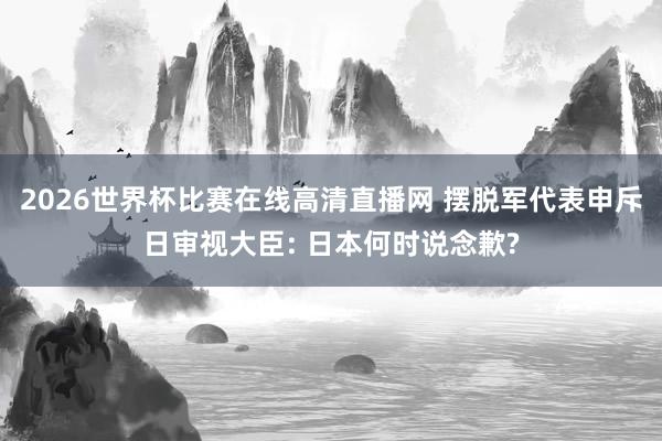 2026世界杯比赛在线高清直播网 摆脱军代表申斥日审视大臣: 日本何时说念歉?