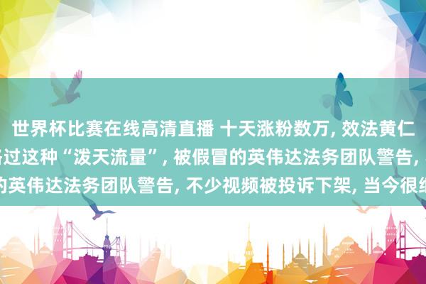 世界杯比赛在线高清直播 十天涨粉数万, 效法黄仁勋博主走红: 从未资格过这种“泼天流量”, 被假冒的英伟达法务团队警告, 不少视频被投诉下架, 当今很细小