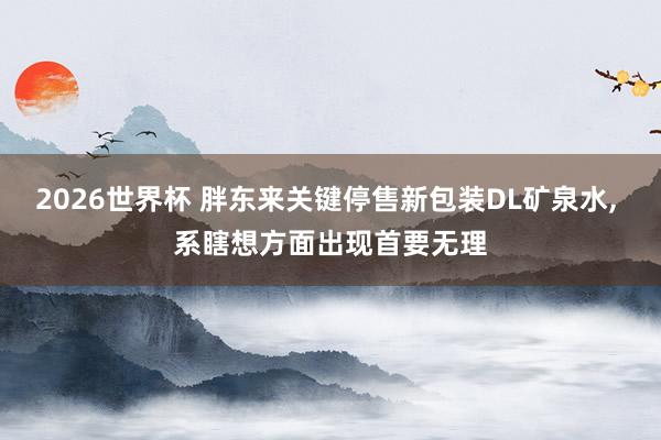 2026世界杯 胖东来关键停售新包装DL矿泉水, 系瞎想方面出现首要无理