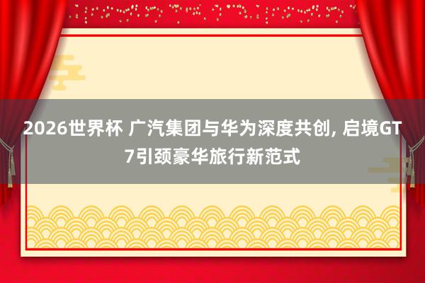 2026世界杯 广汽集团与华为深度共创, 启境GT7引颈豪华旅行新范式