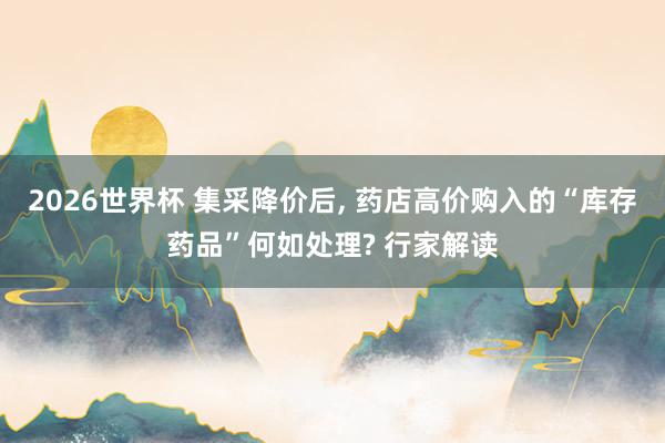 2026世界杯 集采降价后, 药店高价购入的“库存药品”何如处理? 行家解读