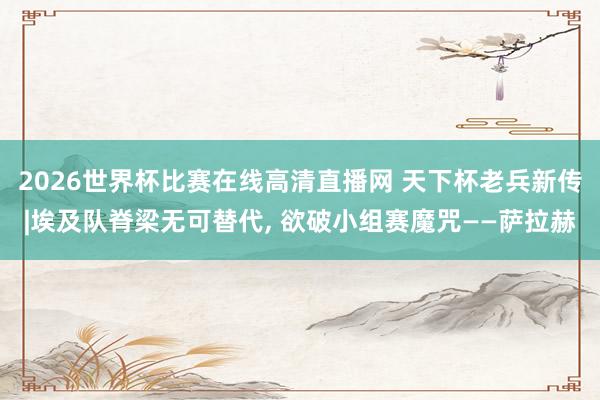 2026世界杯比赛在线高清直播网 天下杯老兵新传|埃及队脊梁无可替代, 欲破小组赛魔咒——萨拉赫