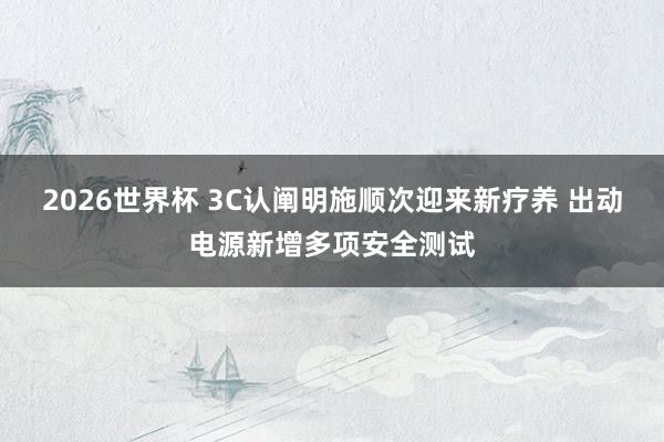 2026世界杯 3C认阐明施顺次迎来新疗养 出动电源新增多项安全测试