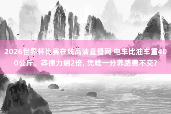 2026世界杯比赛在线高清直播网 电车比油车重400公斤、莽撞力翻2倍, 凭啥一分养路费不交?
