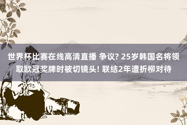 世界杯比赛在线高清直播 争议? 25岁韩国名将领取欧冠奖牌时被切镜头! 联结2年遭折柳对待