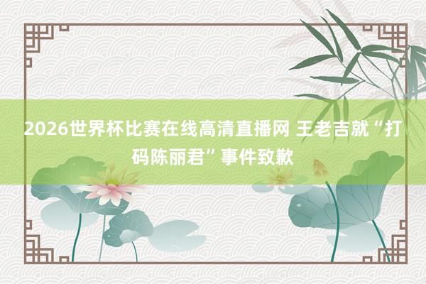 2026世界杯比赛在线高清直播网 王老吉就“打码陈丽君”事件致歉