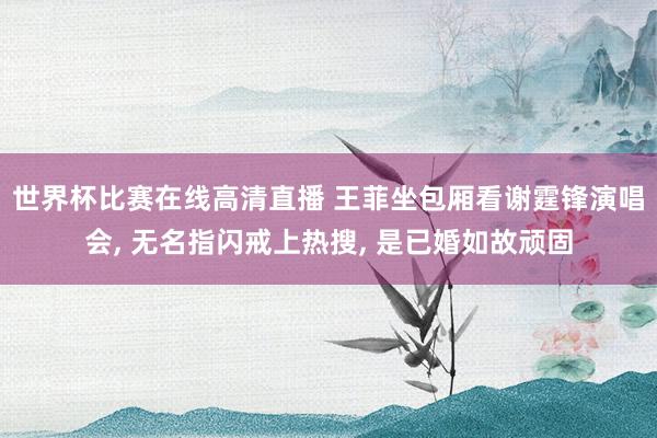 世界杯比赛在线高清直播 王菲坐包厢看谢霆锋演唱会, 无名指闪戒上热搜, 是已婚如故顽固