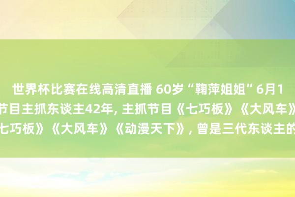 世界杯比赛在线高清直播 60岁“鞠萍姐姐”6月1日负责退休, 担任少儿节目主抓东谈主42年, 主抓节目《七巧板》《大风车》《动漫天下》, 曾是三代东谈主的童年回忆