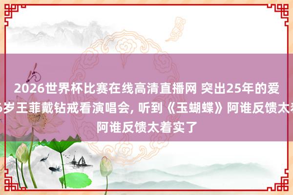 2026世界杯比赛在线高清直播网 突出25年的爱恋! 56岁王菲戴钻戒看演唱会, 听到《玉蝴蝶》阿谁反馈太着实了