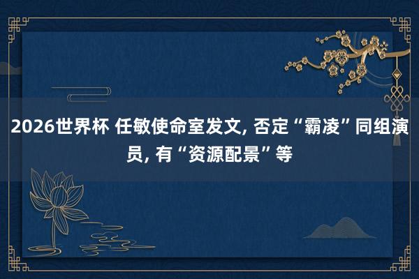2026世界杯 任敏使命室发文, 否定“霸凌”同组演员, 有“资源配景”等