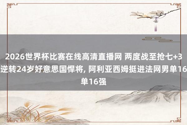 2026世界杯比赛在线高清直播网 两度战至抢七+3-1逆转24岁好意思国悍将, 阿利亚西姆挺进法网男单16强