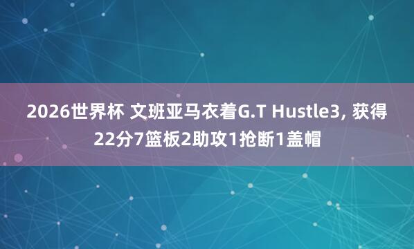 2026世界杯 文班亚马衣着G.T Hustle3, 获得22分7篮板2助攻1抢断1盖帽