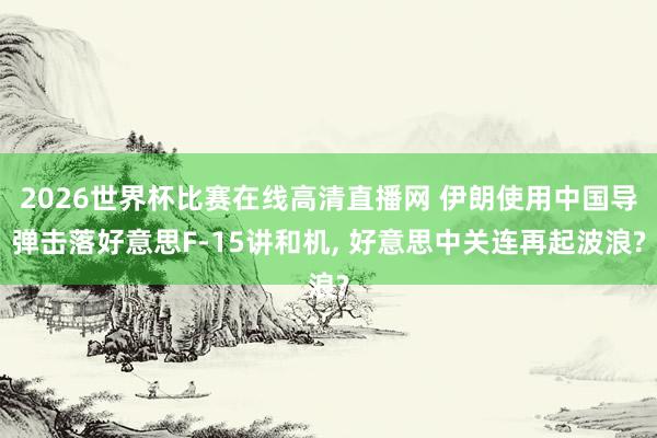 2026世界杯比赛在线高清直播网 伊朗使用中国导弹击落好意思F-15讲和机, 好意思中关连再起波浪?