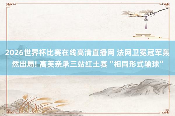 2026世界杯比赛在线高清直播网 法网卫冕冠军轰然出局! 高芙亲承三站红土赛“相同形式输球”