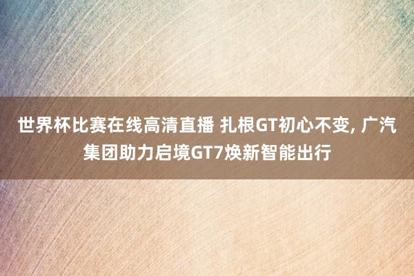 世界杯比赛在线高清直播 扎根GT初心不变, 广汽集团助力启境GT7焕新智能出行