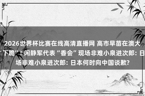 2026世界杯比赛在线高清直播网 高市早苗在澳大利亚抗日英烈墓前“下跪”! 闲静军代表“香会”现场非难小泉进次郎: 日本何时向中国谈歉?