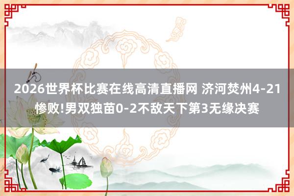 2026世界杯比赛在线高清直播网 济河焚州4-21惨败!男双独苗0-2不敌天下第3无缘决赛