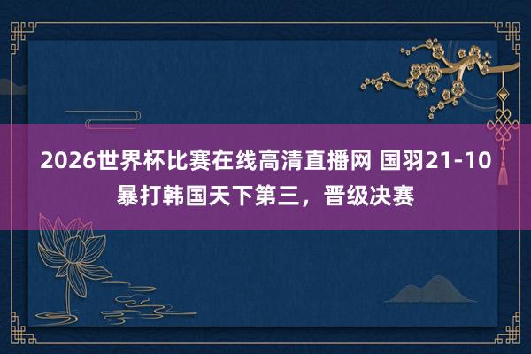 2026世界杯比赛在线高清直播网 国羽21-10暴打韩国天下第三，晋级决赛